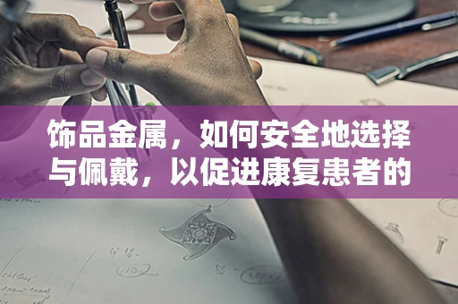 饰品金属，如何安全地选择与佩戴，以促进康复患者的舒适与安全？