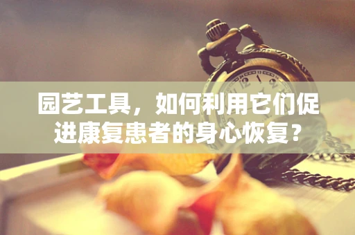 园艺工具，如何利用它们促进康复患者的身心恢复？