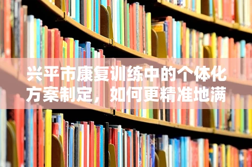 兴平市康复训练中的个体化方案制定，如何更精准地满足患者需求？
