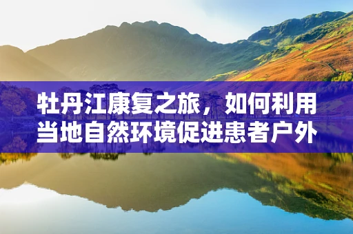 牡丹江康复之旅，如何利用当地自然环境促进患者户外康复？