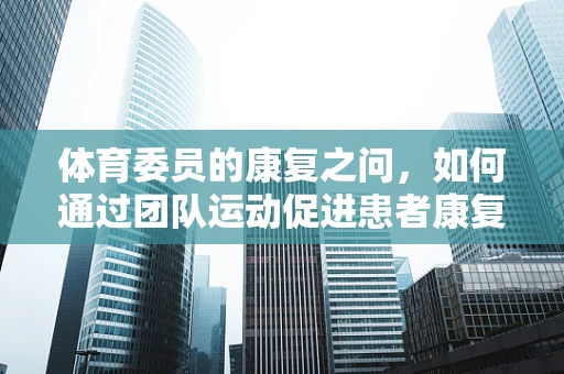 体育委员的康复之问，如何通过团队运动促进患者康复？