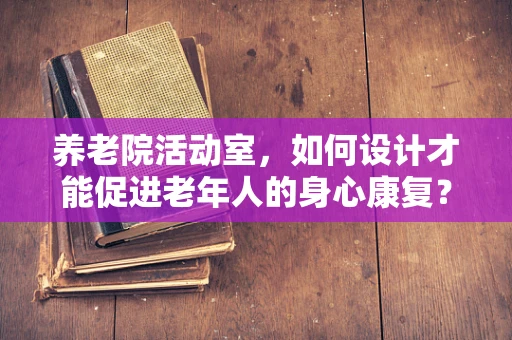养老院活动室，如何设计才能促进老年人的身心康复？