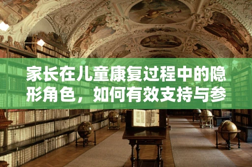家长在儿童康复过程中的隐形角色，如何有效支持与参与？