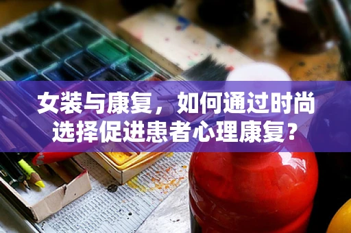 女装与康复，如何通过时尚选择促进患者心理康复？