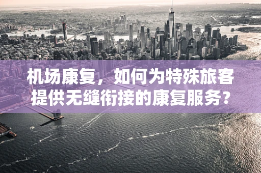 机场康复，如何为特殊旅客提供无缝衔接的康复服务？