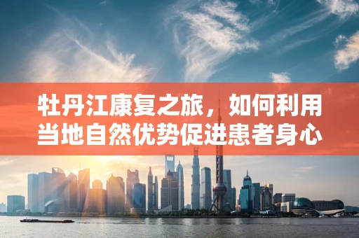 牡丹江康复之旅，如何利用当地自然优势促进患者身心恢复？
