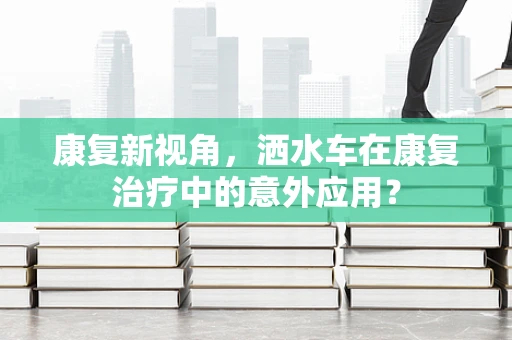 康复新视角，洒水车在康复治疗中的意外应用？