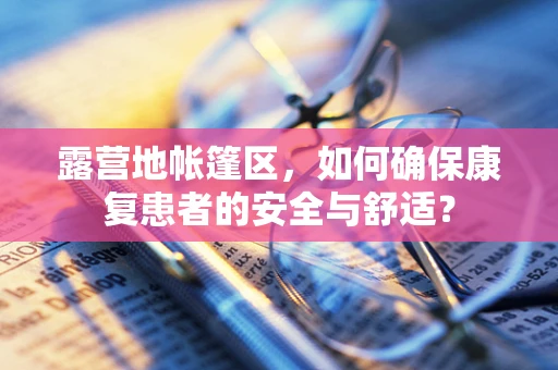 露营地帐篷区，如何确保康复患者的安全与舒适？