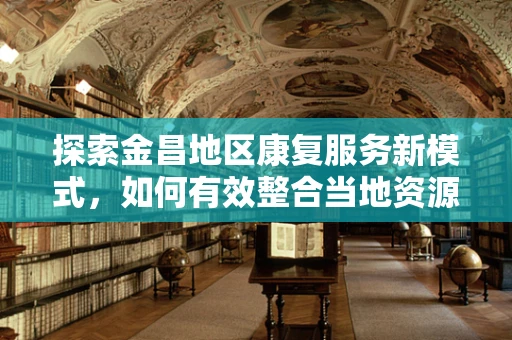 探索金昌地区康复服务新模式，如何有效整合当地资源以促进患者全面康复？