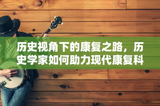 历史视角下的康复之路，历史学家如何助力现代康复科学？