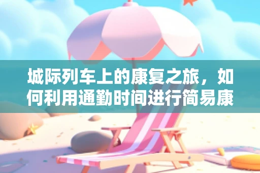 城际列车上的康复之旅，如何利用通勤时间进行简易康复练习？