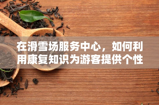 在滑雪场服务中心，如何利用康复知识为游客提供个性化服务？