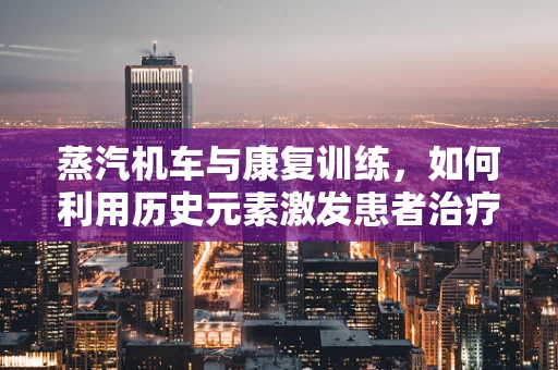 蒸汽机车与康复训练，如何利用历史元素激发患者治疗动力？