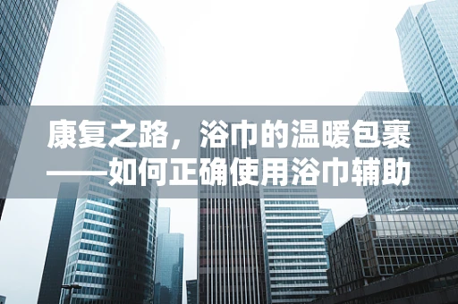 康复之路，浴巾的温暖包裹——如何正确使用浴巾辅助患者进行康复训练？