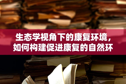 生态学视角下的康复环境，如何构建促进康复的自然环境？