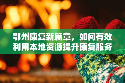 鄂州康复新篇章，如何有效利用本地资源提升康复服务？