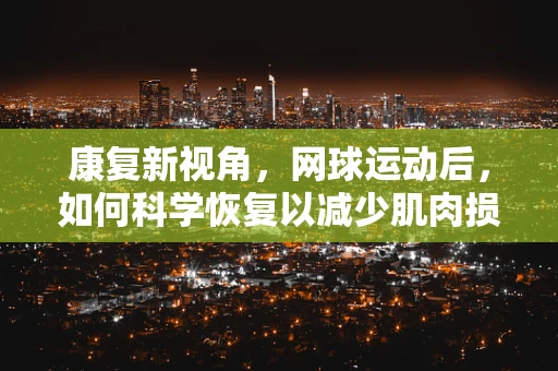 康复新视角，网球运动后，如何科学恢复以减少肌肉损伤？