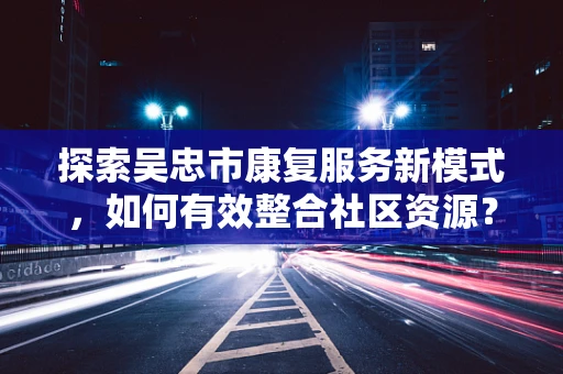 探索吴忠市康复服务新模式，如何有效整合社区资源？