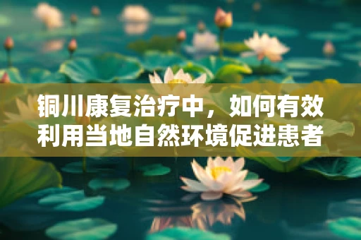 铜川康复治疗中，如何有效利用当地自然环境促进患者恢复？