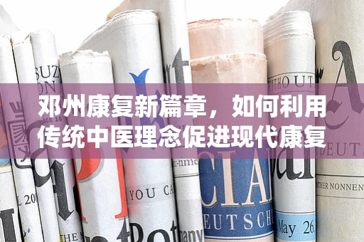 邓州康复新篇章，如何利用传统中医理念促进现代康复技术融合？