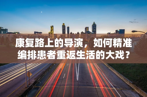 康复路上的导演，如何精准编排患者重返生活的大戏？