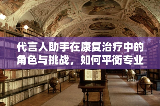 代言人助手在康复治疗中的角色与挑战，如何平衡专业与沟通？