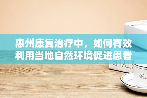 惠州康复治疗中，如何有效利用当地自然环境促进患者恢复？
