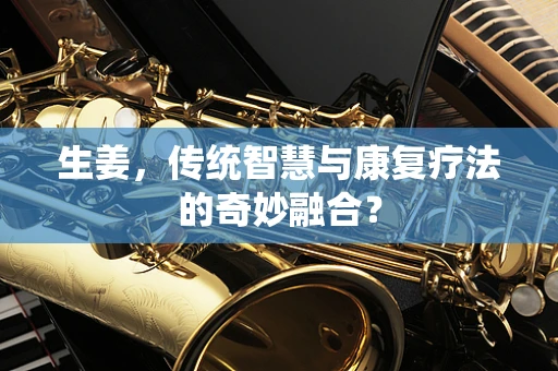 生姜，传统智慧与康复疗法的奇妙融合？