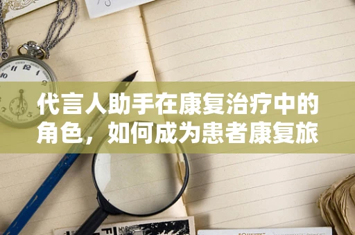 代言人助手在康复治疗中的角色，如何成为患者康复旅程的‘智能导航’？