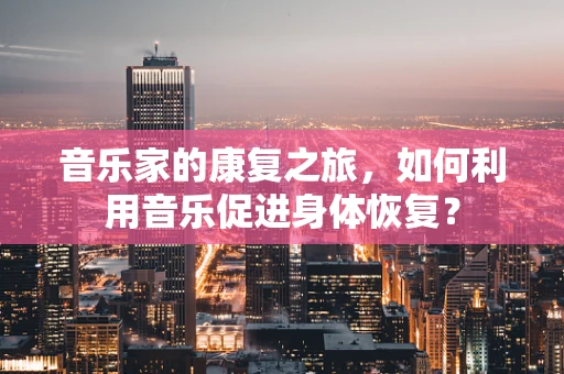 音乐家的康复之旅，如何利用音乐促进身体恢复？