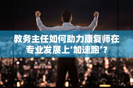 教务主任如何助力康复师在专业发展上‘加速跑’？