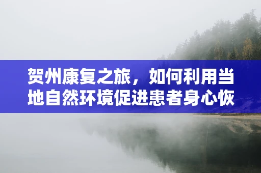 贺州康复之旅，如何利用当地自然环境促进患者身心恢复？