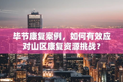 毕节康复案例，如何有效应对山区康复资源挑战？