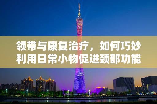 领带与康复治疗，如何巧妙利用日常小物促进颈部功能恢复？