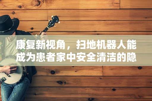 康复新视角，扫地机器人能成为患者家中安全清洁的隐形助手吗？