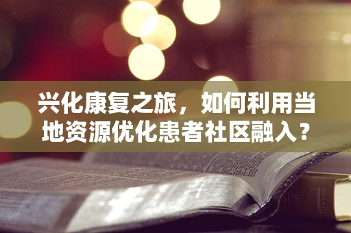 兴化康复之旅，如何利用当地资源优化患者社区融入？