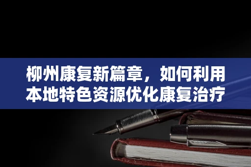 柳州康复新篇章，如何利用本地特色资源优化康复治疗？