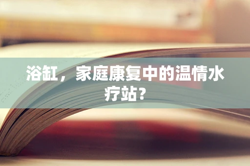 浴缸，家庭康复中的温情水疗站？