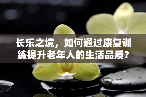 长乐之境，如何通过康复训练提升老年人的生活品质？
