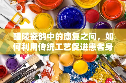 醴陵瓷韵中的康复之问，如何利用传统工艺促进患者身心复健？