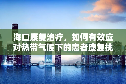 海口康复治疗，如何有效应对热带气候下的患者康复挑战？