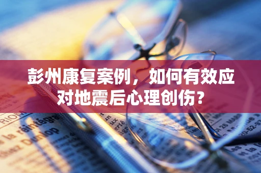 彭州康复案例，如何有效应对地震后心理创伤？