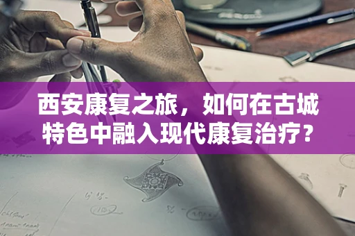 西安康复之旅，如何在古城特色中融入现代康复治疗？