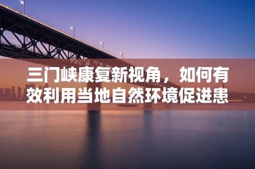 三门峡康复新视角，如何有效利用当地自然环境促进患者身心康复？