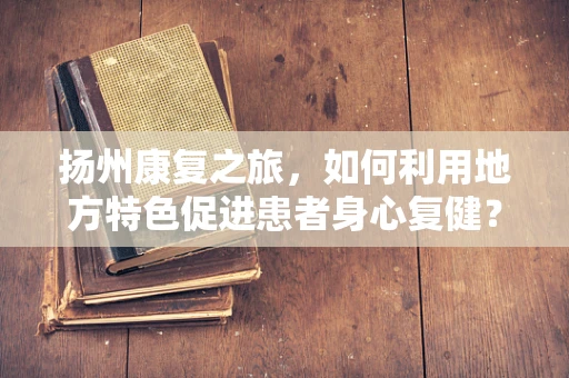 扬州康复之旅，如何利用地方特色促进患者身心复健？