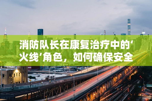 消防队长在康复治疗中的‘火线’角色，如何确保安全与效率的双重保障？