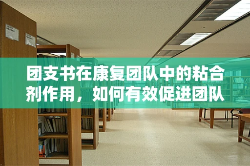 团支书在康复团队中的粘合剂作用，如何有效促进团队凝聚力？