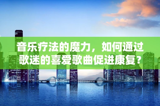 音乐疗法的魔力，如何通过歌迷的喜爱歌曲促进康复？