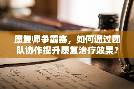 康复师争霸赛，如何通过团队协作提升康复治疗效果？