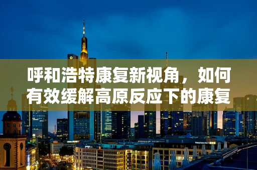 呼和浩特康复新视角，如何有效缓解高原反应下的康复挑战？
